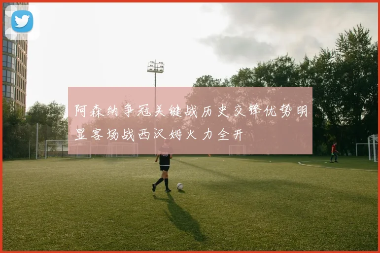 阿森纳争冠关键战历史交锋优势明显客场战西汉姆火力全开