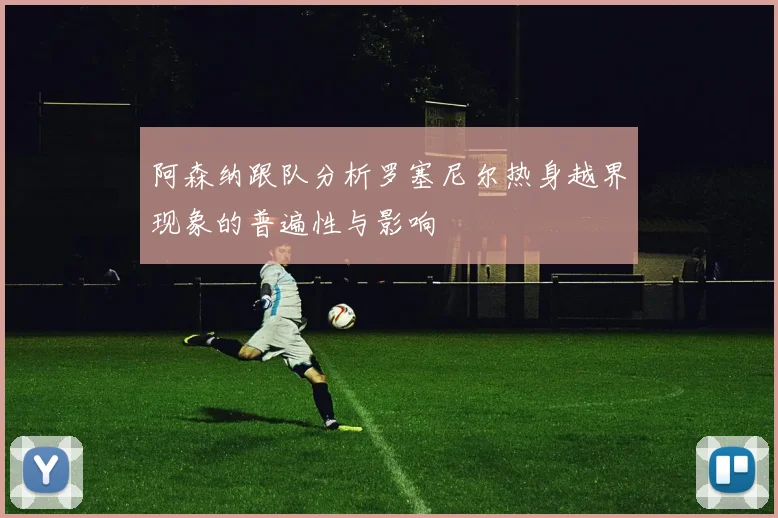 阿森纳跟队分析罗塞尼尔热身越界现象的普遍性与影响