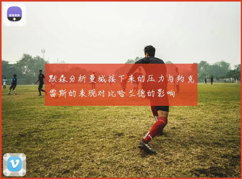 默森分析曼城接下来的压力与约克雷斯的表现对比哈兰德的影响