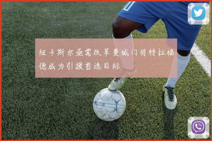 纽卡斯尔亟需改革曼城门将特拉福德成为引援首选目标