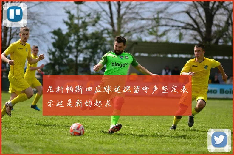尼科帕斯回应球迷挽留呼声坚定表示这是新的起点