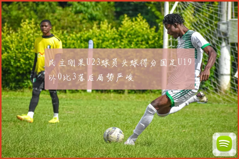 民主刚果U23球员头球得分国足U19以0比3落后局势严峻