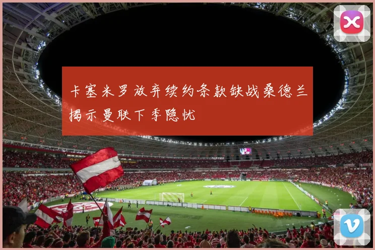 卡塞米罗放弃续约条款缺战桑德兰揭示曼联下季隐忧