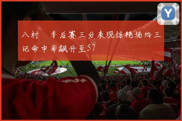 八村塁季后赛三分表现惊艳场均三记命中率飙升至57