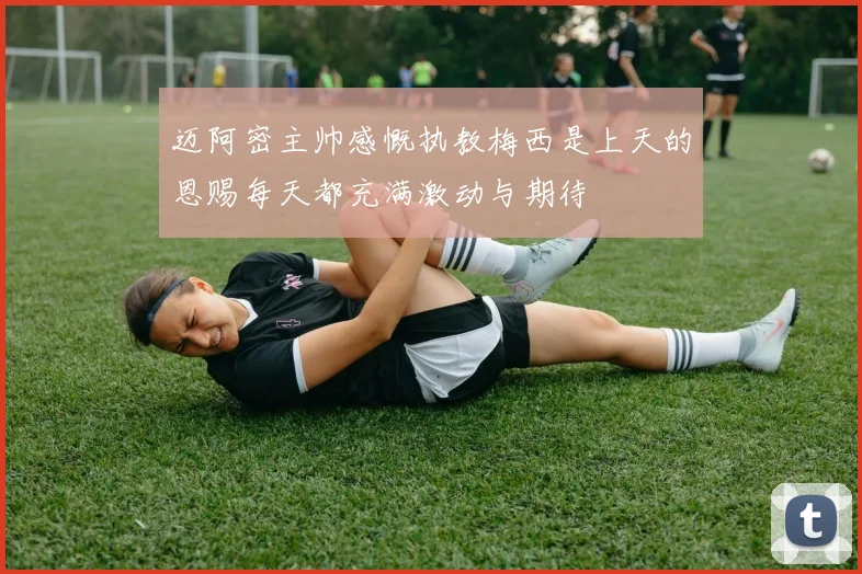 迈阿密主帅感慨执教梅西是上天的恩赐每天都充满激动与期待