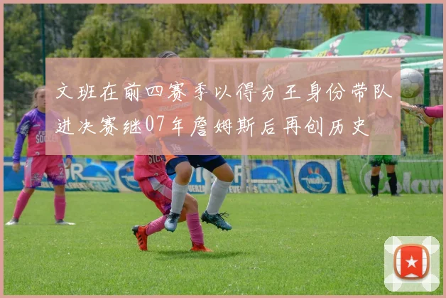 文班在前四赛季以得分王身份带队进决赛继07年詹姆斯后再创历史