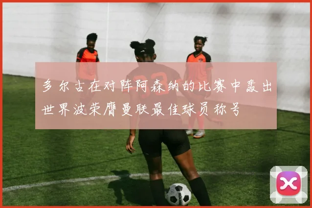 多尔古在对阵阿森纳的比赛中轰出世界波荣膺曼联最佳球员称号
