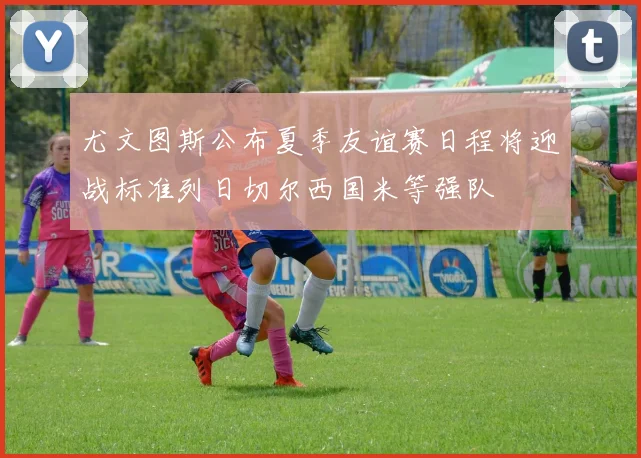 尤文图斯公布夏季友谊赛日程将迎战标准列日切尔西国米等强队