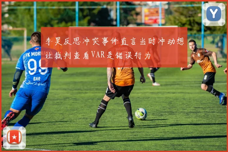李昊反思冲突事件直言当时冲动想让裁判查看VAR是错误行为