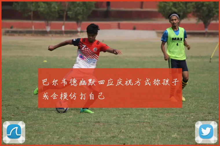 巴尔韦德幽默回应庆祝方式称孩子或会模仿打自己